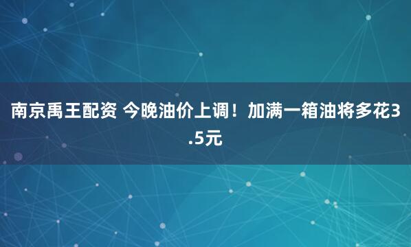 南京禹王配资 今晚油价上调！加满一箱油将多花3.5元