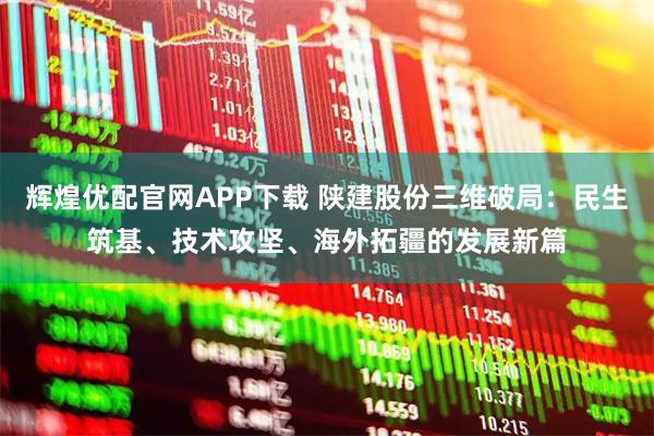 辉煌优配官网APP下载 陕建股份三维破局：民生筑基、技术攻坚、海外拓疆的发展新篇