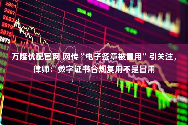 万隆优配官网 网传“电子签章被冒用”引关注，律师：数字证书合规复用不是冒用