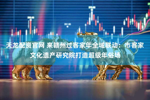 天龙配资官网 来赣州过客家年全域联动：市客家文化遗产研究院打造超级年俗场
