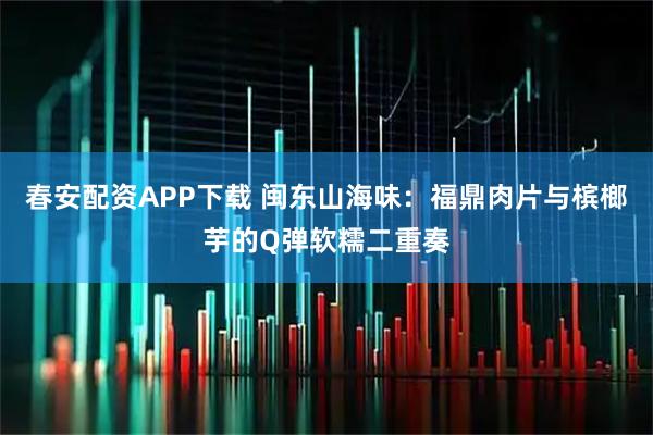 春安配资APP下载 闽东山海味：福鼎肉片与槟榔芋的Q弹软糯二重奏