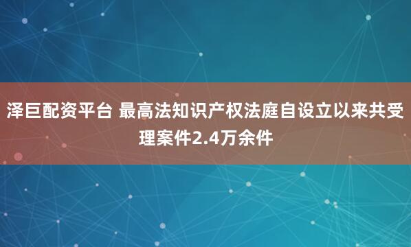 泽巨配资平台 最高法知识产权法庭自设立以来共受理案件2.4万余件