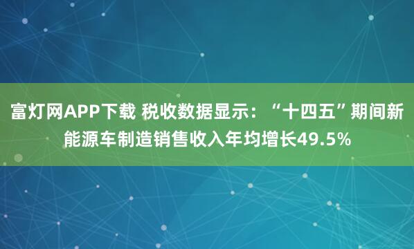 富灯网APP下载 税收数据显示：“十四五”期间新能源车制造销售收入年均增长49.5%