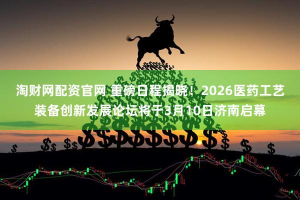 淘财网配资官网 重磅日程揭晓！2026医药工艺装备创新发展论坛将于3月10日济南启幕