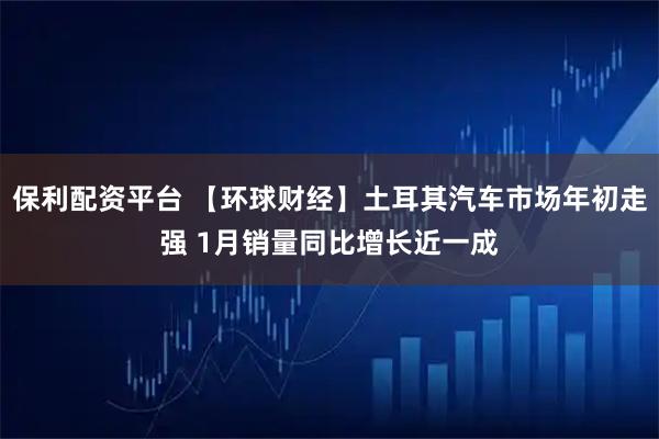 保利配资平台 【环球财经】土耳其汽车市场年初走强 1月销量同比增长近一成