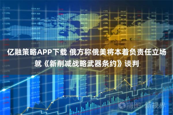 亿融策略APP下载 俄方称俄美将本着负责任立场就《新削减战略武器条约》谈判