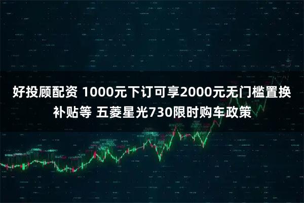 好投顾配资 1000元下订可享2000元无门槛置换补贴等 五菱星光730限时购车政策