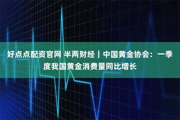 好点点配资官网 半两财经｜中国黄金协会：一季度我国黄金消费量同比增长