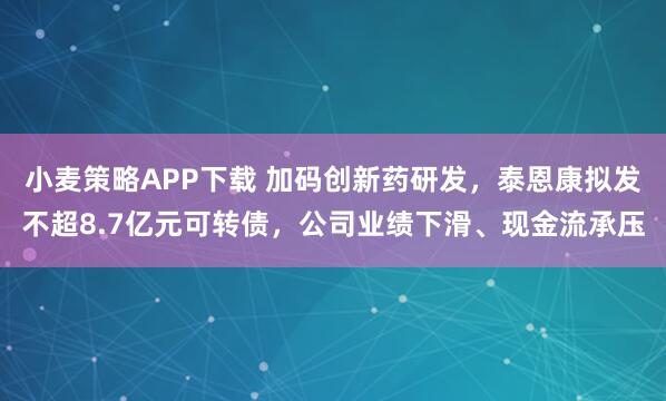 小麦策略APP下载 加码创新药研发，泰恩康拟发不超8.7亿元可转债，公司业绩下滑、现金流承压