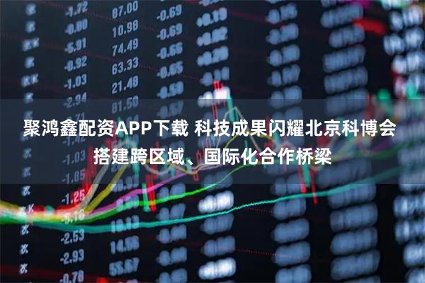 聚鸿鑫配资APP下载 科技成果闪耀北京科博会 搭建跨区域、国际化合作桥梁
