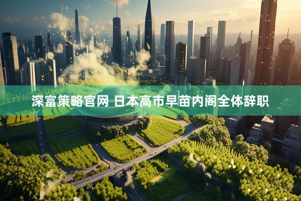 深富策略官网 日本高市早苗内阁全体辞职