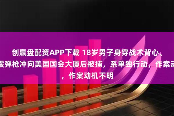 创赢盘配资APP下载 18岁男子身穿战术背心、持上膛霰弹枪冲向美国国会大厦后被捕，系单独行动，作案动机不明