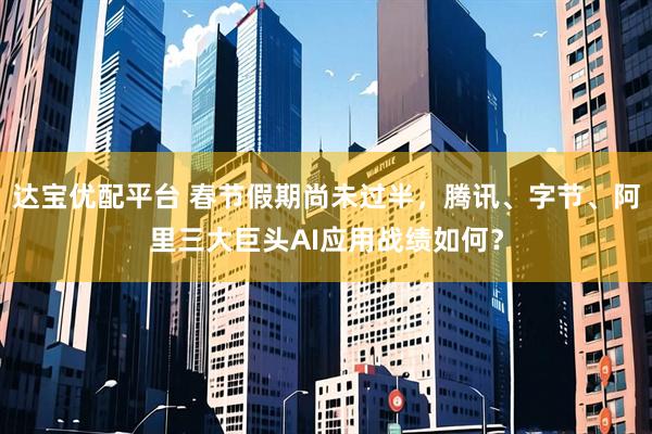 达宝优配平台 春节假期尚未过半，腾讯、字节、阿里三大巨头AI应用战绩如何？