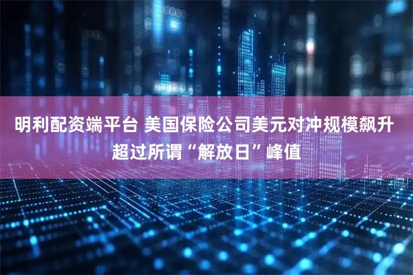 明利配资端平台 美国保险公司美元对冲规模飙升 超过所谓“解放日”峰值