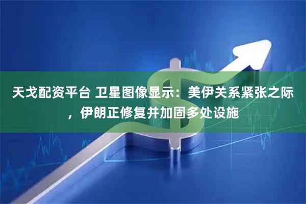 天戈配资平台 卫星图像显示：美伊关系紧张之际，伊朗正修复并加固多处设施
